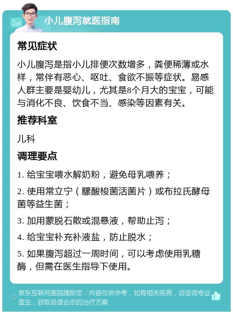 小儿腹泻就医指南 常见症状 小儿腹泻是指小儿排便次数增多，粪便稀薄或水样，常伴有恶心、呕吐、食欲不振等症状。易感人群主要是婴幼儿，尤其是8个月大的宝宝，可能与消化不良、饮食不当、感染等因素有关。 推荐科室 儿科 调理要点 1. 给宝宝喂水解奶粉，避免母乳喂养； 2. 使用常立宁（騾酸梭菌活菌片）或布拉氏酵母菌等益生菌； 3. 加用蒙脱石散或混悬液，帮助止泻； 4. 给宝宝补充补液盐，防止脱水； 5. 如果腹泻超过一周时间，可以考虑使用乳糖酶，但需在医生指导下使用。