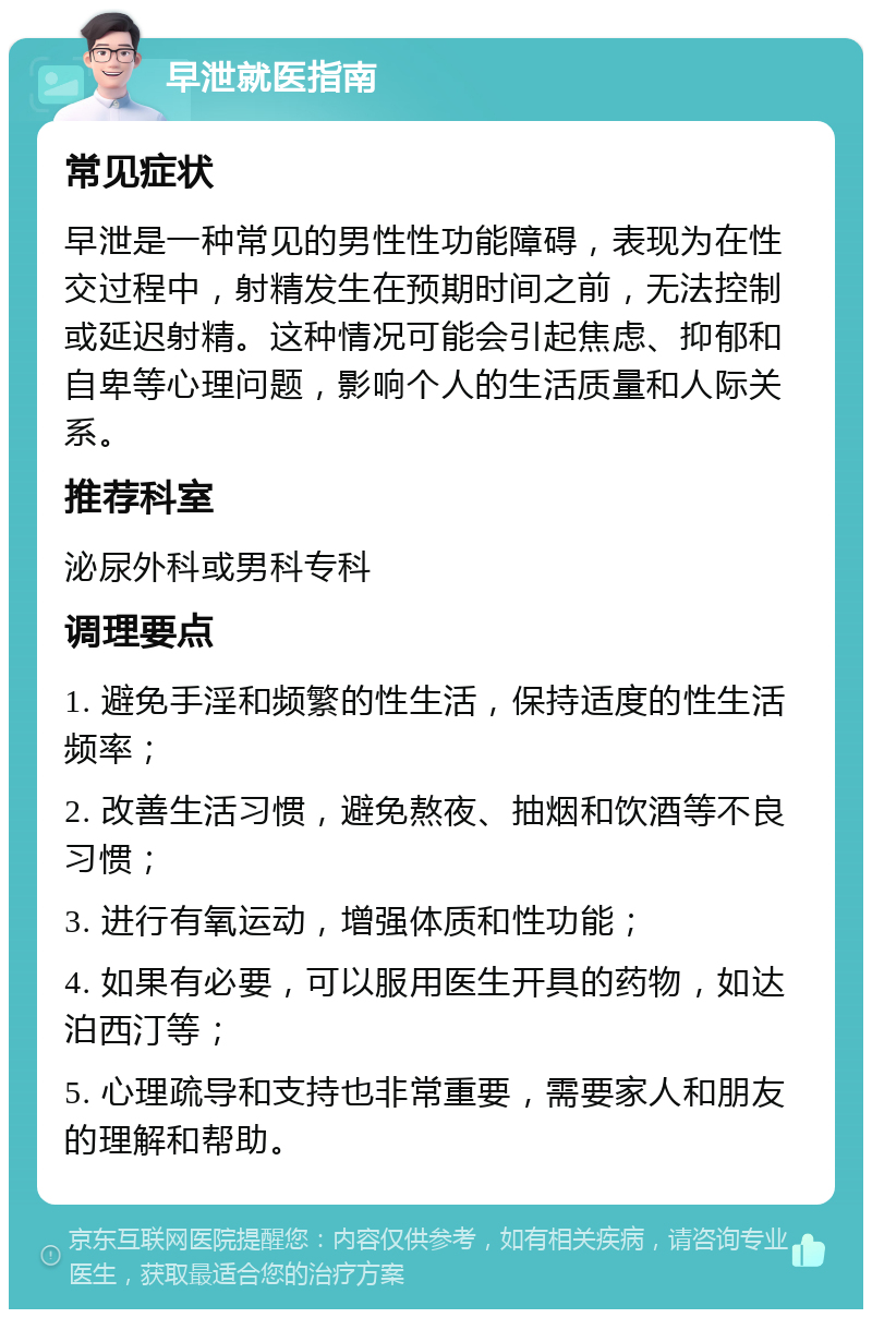 早泄就医指南 常见症状 早泄是一种常见的男性性功能障碍，表现为在性交过程中，射精发生在预期时间之前，无法控制或延迟射精。这种情况可能会引起焦虑、抑郁和自卑等心理问题，影响个人的生活质量和人际关系。 推荐科室 泌尿外科或男科专科 调理要点 1. 避免手淫和频繁的性生活，保持适度的性生活频率； 2. 改善生活习惯，避免熬夜、抽烟和饮酒等不良习惯； 3. 进行有氧运动，增强体质和性功能； 4. 如果有必要，可以服用医生开具的药物，如达泊西汀等； 5. 心理疏导和支持也非常重要，需要家人和朋友的理解和帮助。