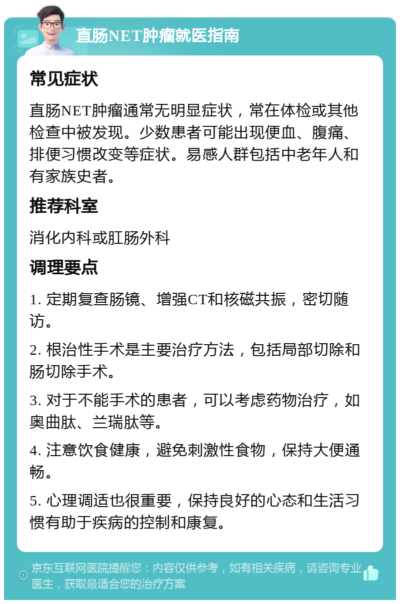 直肠NET肿瘤就医指南 常见症状 直肠NET肿瘤通常无明显症状，常在体检或其他检查中被发现。少数患者可能出现便血、腹痛、排便习惯改变等症状。易感人群包括中老年人和有家族史者。 推荐科室 消化内科或肛肠外科 调理要点 1. 定期复查肠镜、增强CT和核磁共振，密切随访。 2. 根治性手术是主要治疗方法，包括局部切除和肠切除手术。 3. 对于不能手术的患者，可以考虑药物治疗，如奥曲肽、兰瑞肽等。 4. 注意饮食健康，避免刺激性食物，保持大便通畅。 5. 心理调适也很重要，保持良好的心态和生活习惯有助于疾病的控制和康复。