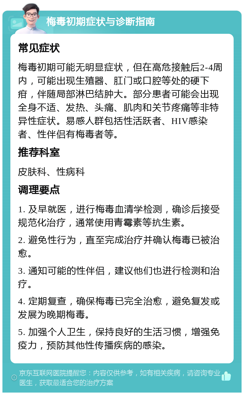 梅毒初期症状与诊断指南 常见症状 梅毒初期可能无明显症状，但在高危接触后2-4周内，可能出现生殖器、肛门或口腔等处的硬下疳，伴随局部淋巴结肿大。部分患者可能会出现全身不适、发热、头痛、肌肉和关节疼痛等非特异性症状。易感人群包括性活跃者、HIV感染者、性伴侣有梅毒者等。 推荐科室 皮肤科、性病科 调理要点 1. 及早就医，进行梅毒血清学检测，确诊后接受规范化治疗，通常使用青霉素等抗生素。 2. 避免性行为，直至完成治疗并确认梅毒已被治愈。 3. 通知可能的性伴侣，建议他们也进行检测和治疗。 4. 定期复查，确保梅毒已完全治愈，避免复发或发展为晚期梅毒。 5. 加强个人卫生，保持良好的生活习惯，增强免疫力，预防其他性传播疾病的感染。