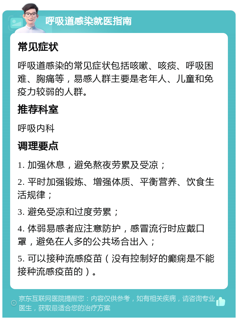 呼吸道感染就医指南 常见症状 呼吸道感染的常见症状包括咳嗽、咳痰、呼吸困难、胸痛等，易感人群主要是老年人、儿童和免疫力较弱的人群。 推荐科室 呼吸内科 调理要点 1. 加强休息，避免熬夜劳累及受凉； 2. 平时加强锻炼、增强体质、平衡营养、饮食生活规律； 3. 避免受凉和过度劳累； 4. 体弱易感者应注意防护，感冒流行时应戴口罩，避免在人多的公共场合出入； 5. 可以接种流感疫苗（没有控制好的癫痫是不能接种流感疫苗的）。