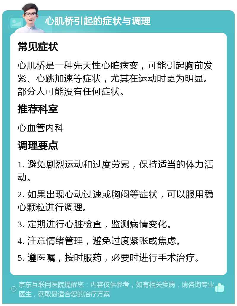 心肌桥引起的症状与调理 常见症状 心肌桥是一种先天性心脏病变，可能引起胸前发紧、心跳加速等症状，尤其在运动时更为明显。部分人可能没有任何症状。 推荐科室 心血管内科 调理要点 1. 避免剧烈运动和过度劳累，保持适当的体力活动。 2. 如果出现心动过速或胸闷等症状，可以服用稳心颗粒进行调理。 3. 定期进行心脏检查，监测病情变化。 4. 注意情绪管理，避免过度紧张或焦虑。 5. 遵医嘱，按时服药，必要时进行手术治疗。