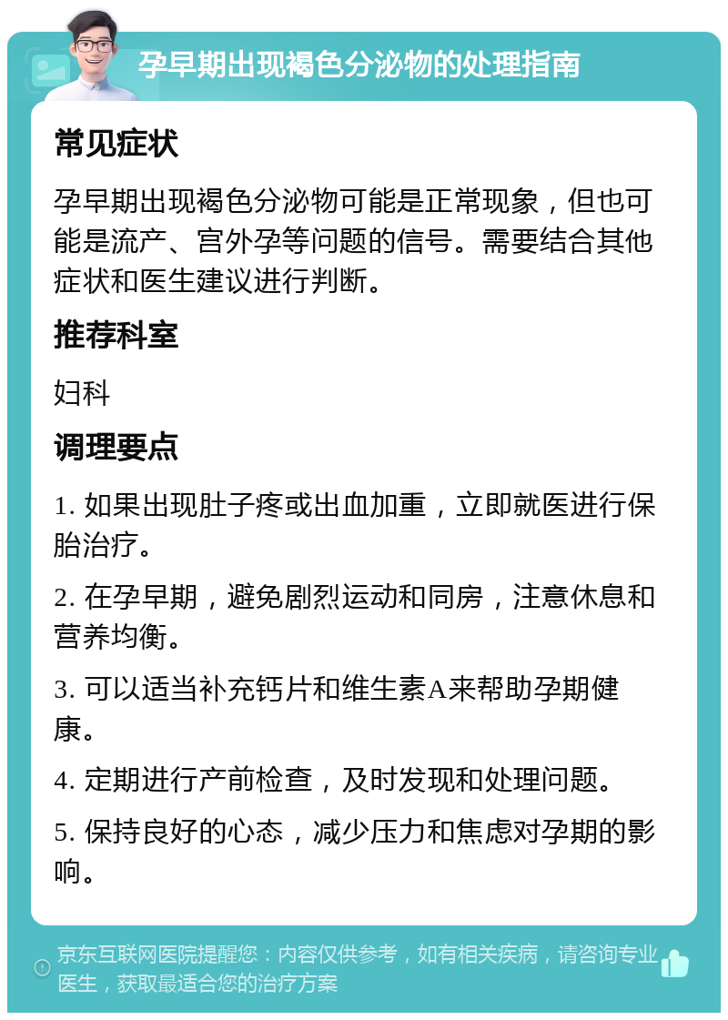 孕早期出现褐色分泌物的处理指南 常见症状 孕早期出现褐色分泌物可能是正常现象，但也可能是流产、宫外孕等问题的信号。需要结合其他症状和医生建议进行判断。 推荐科室 妇科 调理要点 1. 如果出现肚子疼或出血加重，立即就医进行保胎治疗。 2. 在孕早期，避免剧烈运动和同房，注意休息和营养均衡。 3. 可以适当补充钙片和维生素A来帮助孕期健康。 4. 定期进行产前检查，及时发现和处理问题。 5. 保持良好的心态，减少压力和焦虑对孕期的影响。