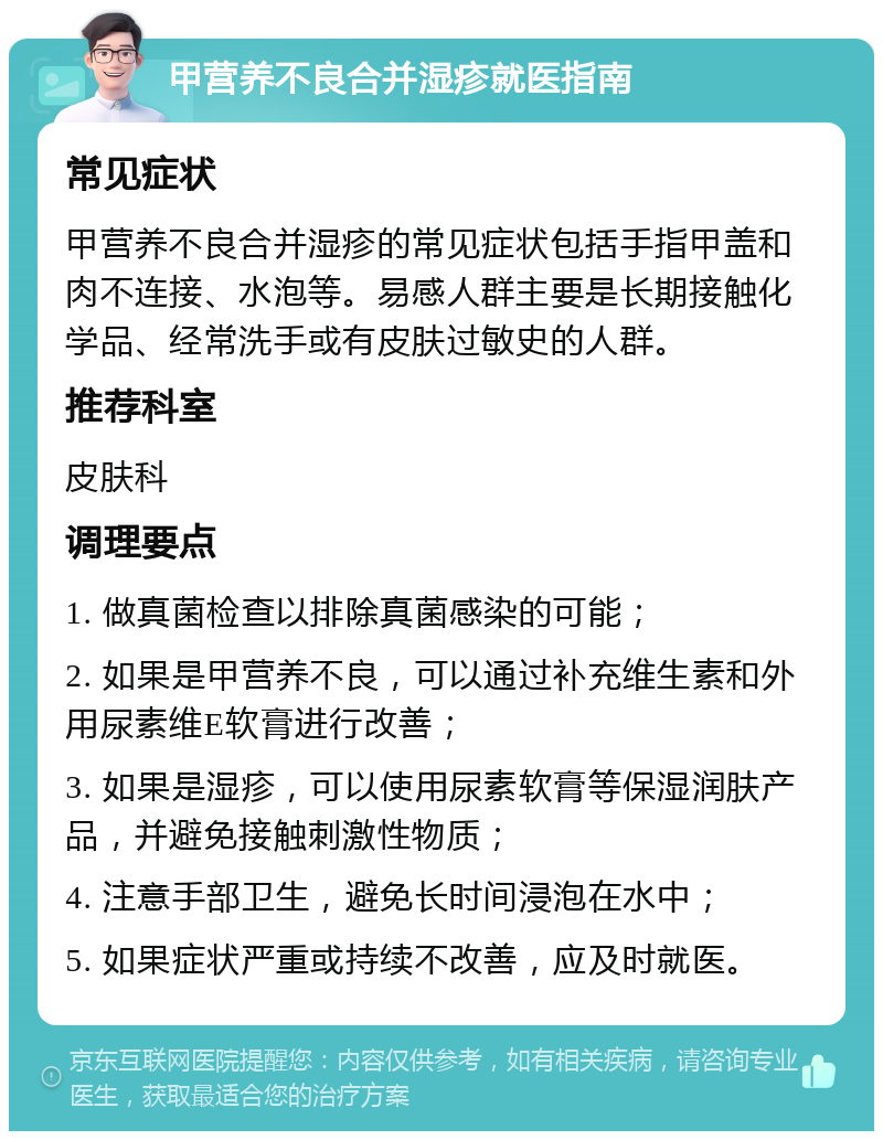 甲营养不良合并湿疹就医指南 常见症状 甲营养不良合并湿疹的常见症状包括手指甲盖和肉不连接、水泡等。易感人群主要是长期接触化学品、经常洗手或有皮肤过敏史的人群。 推荐科室 皮肤科 调理要点 1. 做真菌检查以排除真菌感染的可能； 2. 如果是甲营养不良，可以通过补充维生素和外用尿素维E软膏进行改善； 3. 如果是湿疹，可以使用尿素软膏等保湿润肤产品，并避免接触刺激性物质； 4. 注意手部卫生，避免长时间浸泡在水中； 5. 如果症状严重或持续不改善，应及时就医。