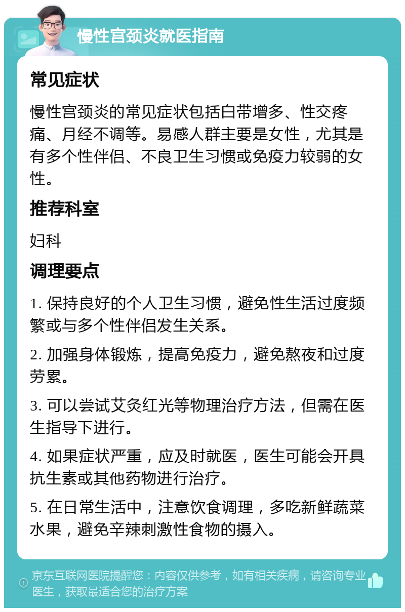 慢性宫颈炎就医指南 常见症状 慢性宫颈炎的常见症状包括白带增多、性交疼痛、月经不调等。易感人群主要是女性，尤其是有多个性伴侣、不良卫生习惯或免疫力较弱的女性。 推荐科室 妇科 调理要点 1. 保持良好的个人卫生习惯，避免性生活过度频繁或与多个性伴侣发生关系。 2. 加强身体锻炼，提高免疫力，避免熬夜和过度劳累。 3. 可以尝试艾灸红光等物理治疗方法，但需在医生指导下进行。 4. 如果症状严重，应及时就医，医生可能会开具抗生素或其他药物进行治疗。 5. 在日常生活中，注意饮食调理，多吃新鲜蔬菜水果，避免辛辣刺激性食物的摄入。