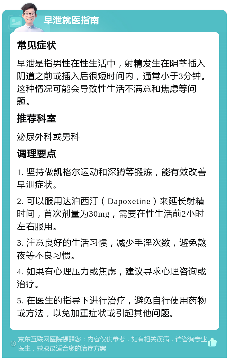 早泄就医指南 常见症状 早泄是指男性在性生活中，射精发生在阴茎插入阴道之前或插入后很短时间内，通常小于3分钟。这种情况可能会导致性生活不满意和焦虑等问题。 推荐科室 泌尿外科或男科 调理要点 1. 坚持做凯格尔运动和深蹲等锻炼，能有效改善早泄症状。 2. 可以服用达泊西汀（Dapoxetine）来延长射精时间，首次剂量为30mg，需要在性生活前2小时左右服用。 3. 注意良好的生活习惯，减少手淫次数，避免熬夜等不良习惯。 4. 如果有心理压力或焦虑，建议寻求心理咨询或治疗。 5. 在医生的指导下进行治疗，避免自行使用药物或方法，以免加重症状或引起其他问题。