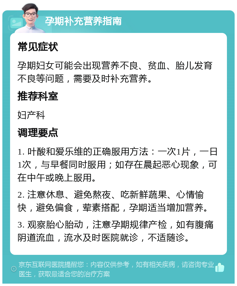 孕期补充营养指南 常见症状 孕期妇女可能会出现营养不良、贫血、胎儿发育不良等问题，需要及时补充营养。 推荐科室 妇产科 调理要点 1. 叶酸和爱乐维的正确服用方法：一次1片，一日1次，与早餐同时服用；如存在晨起恶心现象，可在中午或晚上服用。 2. 注意休息、避免熬夜、吃新鲜蔬果、心情愉快，避免偏食，荤素搭配，孕期适当增加营养。 3. 观察胎心胎动，注意孕期规律产检，如有腹痛阴道流血，流水及时医院就诊，不适随诊。