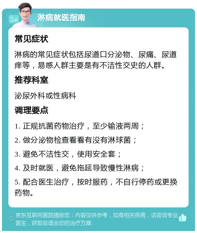 淋病就医指南 常见症状 淋病的常见症状包括尿道口分泌物、尿痛、尿道痒等，易感人群主要是有不洁性交史的人群。 推荐科室 泌尿外科或性病科 调理要点 1. 正规抗菌药物治疗，至少输液两周； 2. 做分泌物检查看看有没有淋球菌； 3. 避免不洁性交，使用安全套； 4. 及时就医，避免拖延导致慢性淋病； 5. 配合医生治疗，按时服药，不自行停药或更换药物。