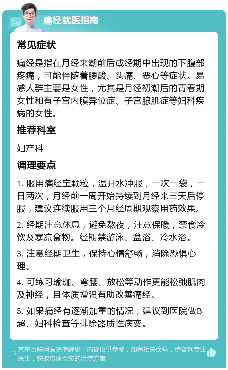 痛经就医指南 常见症状 痛经是指在月经来潮前后或经期中出现的下腹部疼痛，可能伴随着腰酸、头痛、恶心等症状。易感人群主要是女性，尤其是月经初潮后的青春期女性和有子宫内膜异位症、子宫腺肌症等妇科疾病的女性。 推荐科室 妇产科 调理要点 1. 服用痛经宝颗粒，温开水冲服，一次一袋，一日两次，月经前一周开始持续到月经来三天后停服，建议连续服用三个月经周期观察用药效果。 2. 经期注意休息，避免熬夜，注意保暖，禁食冷饮及寒凉食物。经期禁游泳、盆浴、冷水浴。 3. 注意经期卫生，保持心情舒畅，消除恐惧心理。 4. 可练习瑜珈、弯腰、放松等动作更能松弛肌肉及神经，且体质增强有助改善痛经。 5. 如果痛经有逐渐加重的情况，建议到医院做B超、妇科检查等排除器质性病变。