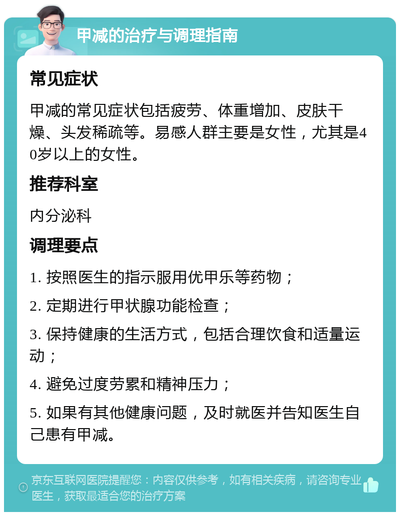 甲减的治疗与调理指南 常见症状 甲减的常见症状包括疲劳、体重增加、皮肤干燥、头发稀疏等。易感人群主要是女性，尤其是40岁以上的女性。 推荐科室 内分泌科 调理要点 1. 按照医生的指示服用优甲乐等药物； 2. 定期进行甲状腺功能检查； 3. 保持健康的生活方式，包括合理饮食和适量运动； 4. 避免过度劳累和精神压力； 5. 如果有其他健康问题，及时就医并告知医生自己患有甲减。