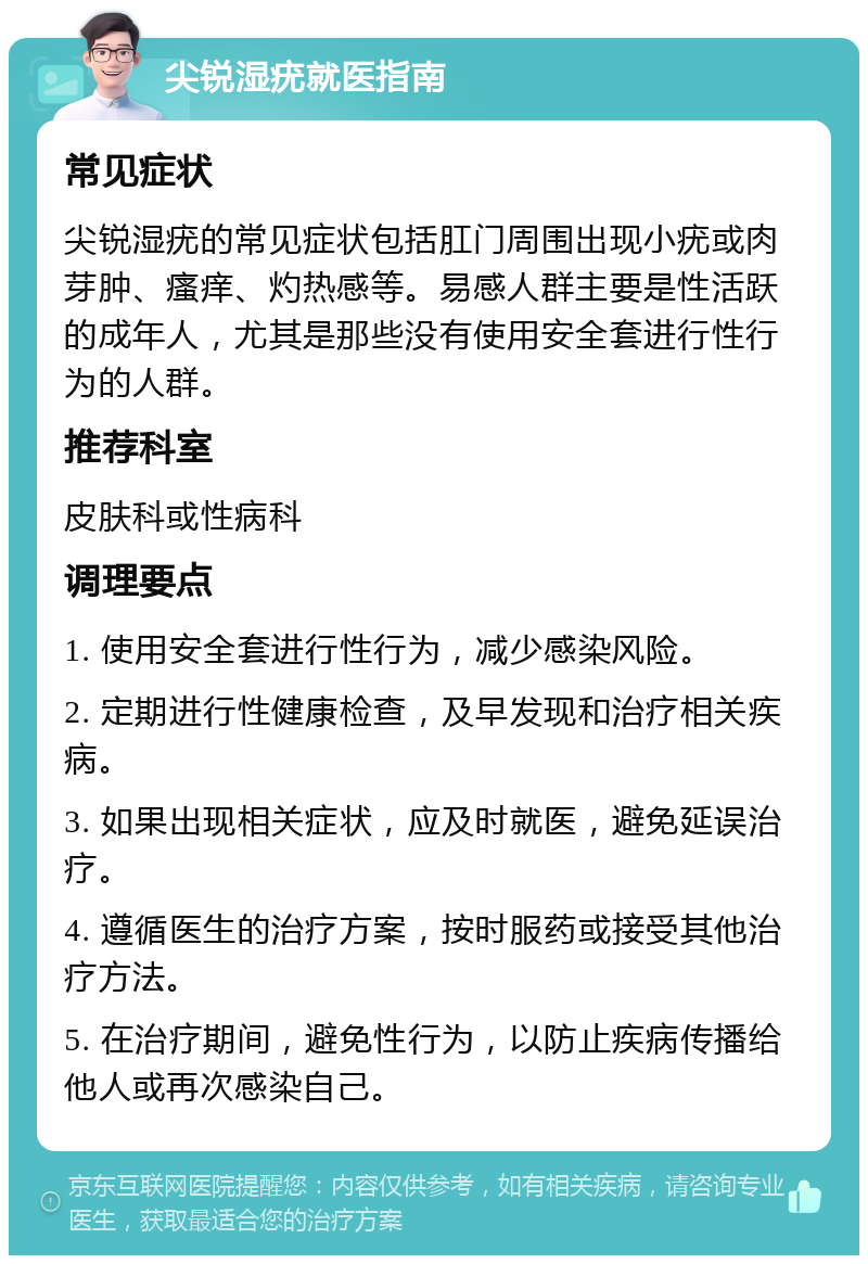 尖锐湿疣就医指南 常见症状 尖锐湿疣的常见症状包括肛门周围出现小疣或肉芽肿、瘙痒、灼热感等。易感人群主要是性活跃的成年人，尤其是那些没有使用安全套进行性行为的人群。 推荐科室 皮肤科或性病科 调理要点 1. 使用安全套进行性行为，减少感染风险。 2. 定期进行性健康检查，及早发现和治疗相关疾病。 3. 如果出现相关症状，应及时就医，避免延误治疗。 4. 遵循医生的治疗方案，按时服药或接受其他治疗方法。 5. 在治疗期间，避免性行为，以防止疾病传播给他人或再次感染自己。