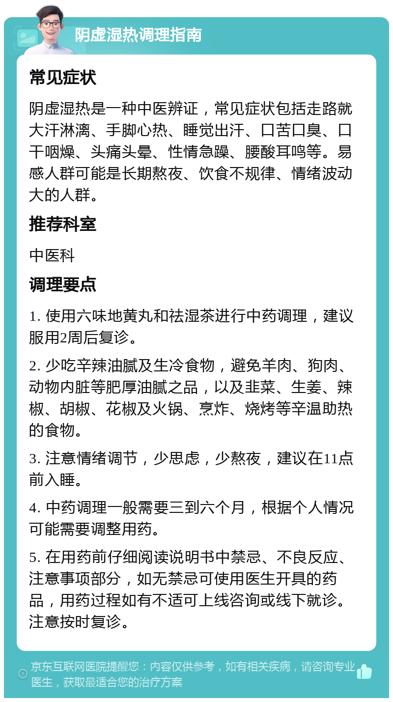 阴虚湿热调理指南 常见症状 阴虚湿热是一种中医辨证，常见症状包括走路就大汗淋漓、手脚心热、睡觉出汗、口苦口臭、口干咽燥、头痛头晕、性情急躁、腰酸耳鸣等。易感人群可能是长期熬夜、饮食不规律、情绪波动大的人群。 推荐科室 中医科 调理要点 1. 使用六味地黄丸和祛湿茶进行中药调理，建议服用2周后复诊。 2. 少吃辛辣油腻及生冷食物，避免羊肉、狗肉、动物内脏等肥厚油腻之品，以及韭菜、生姜、辣椒、胡椒、花椒及火锅、烹炸、烧烤等辛温助热的食物。 3. 注意情绪调节，少思虑，少熬夜，建议在11点前入睡。 4. 中药调理一般需要三到六个月，根据个人情况可能需要调整用药。 5. 在用药前仔细阅读说明书中禁忌、不良反应、注意事项部分，如无禁忌可使用医生开具的药品，用药过程如有不适可上线咨询或线下就诊。注意按时复诊。