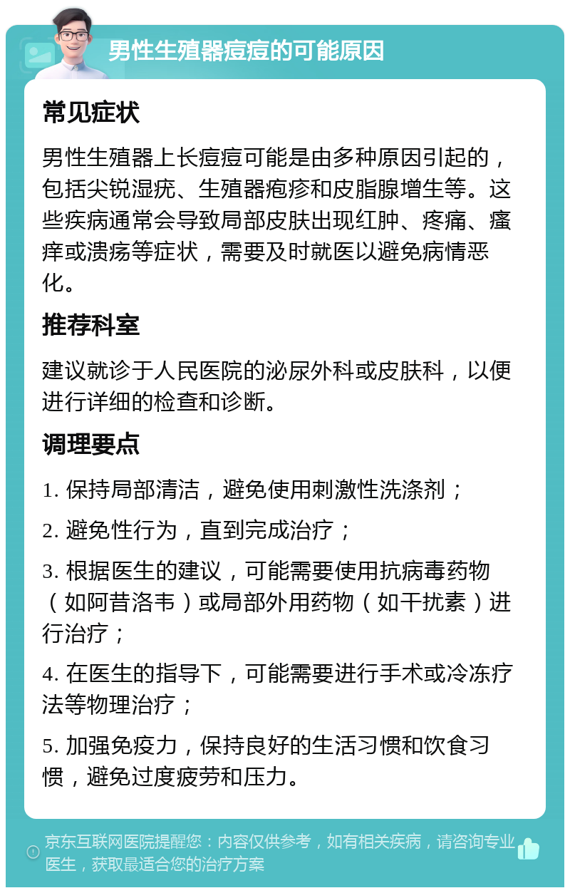 男性生殖器痘痘的可能原因 常见症状 男性生殖器上长痘痘可能是由多种原因引起的，包括尖锐湿疣、生殖器疱疹和皮脂腺增生等。这些疾病通常会导致局部皮肤出现红肿、疼痛、瘙痒或溃疡等症状，需要及时就医以避免病情恶化。 推荐科室 建议就诊于人民医院的泌尿外科或皮肤科，以便进行详细的检查和诊断。 调理要点 1. 保持局部清洁，避免使用刺激性洗涤剂； 2. 避免性行为，直到完成治疗； 3. 根据医生的建议，可能需要使用抗病毒药物（如阿昔洛韦）或局部外用药物（如干扰素）进行治疗； 4. 在医生的指导下，可能需要进行手术或冷冻疗法等物理治疗； 5. 加强免疫力，保持良好的生活习惯和饮食习惯，避免过度疲劳和压力。