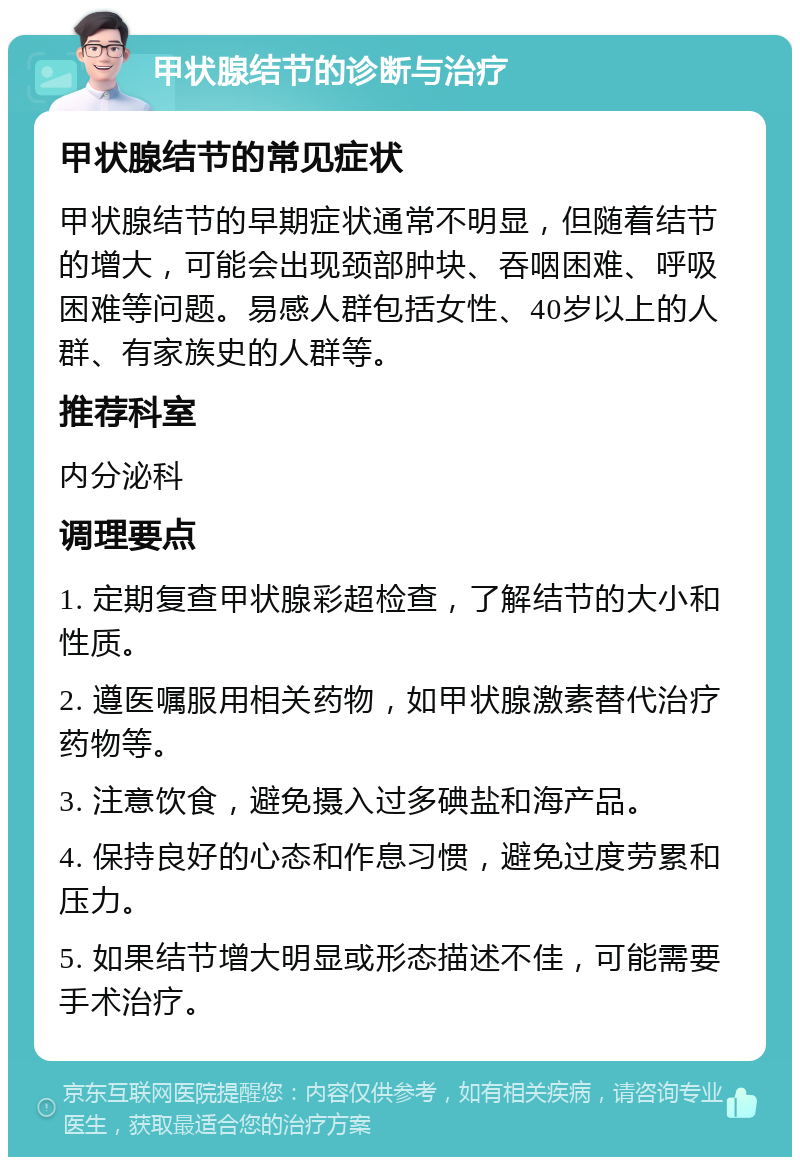 甲状腺结节的诊断与治疗 甲状腺结节的常见症状 甲状腺结节的早期症状通常不明显，但随着结节的增大，可能会出现颈部肿块、吞咽困难、呼吸困难等问题。易感人群包括女性、40岁以上的人群、有家族史的人群等。 推荐科室 内分泌科 调理要点 1. 定期复查甲状腺彩超检查，了解结节的大小和性质。 2. 遵医嘱服用相关药物，如甲状腺激素替代治疗药物等。 3. 注意饮食，避免摄入过多碘盐和海产品。 4. 保持良好的心态和作息习惯，避免过度劳累和压力。 5. 如果结节增大明显或形态描述不佳，可能需要手术治疗。