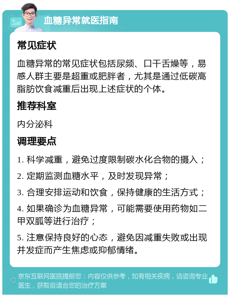 血糖异常就医指南 常见症状 血糖异常的常见症状包括尿频、口干舌燥等，易感人群主要是超重或肥胖者，尤其是通过低碳高脂肪饮食减重后出现上述症状的个体。 推荐科室 内分泌科 调理要点 1. 科学减重，避免过度限制碳水化合物的摄入； 2. 定期监测血糖水平，及时发现异常； 3. 合理安排运动和饮食，保持健康的生活方式； 4. 如果确诊为血糖异常，可能需要使用药物如二甲双胍等进行治疗； 5. 注意保持良好的心态，避免因减重失败或出现并发症而产生焦虑或抑郁情绪。