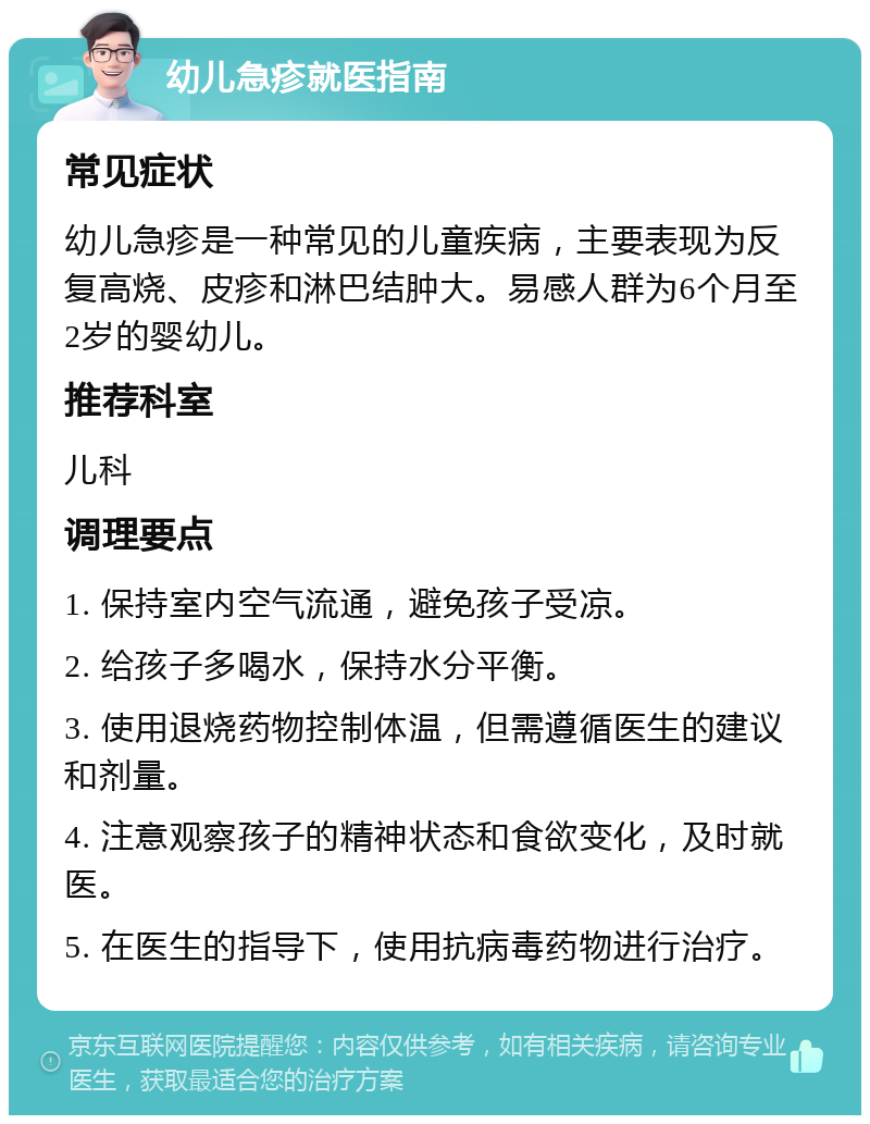 幼儿急疹就医指南 常见症状 幼儿急疹是一种常见的儿童疾病，主要表现为反复高烧、皮疹和淋巴结肿大。易感人群为6个月至2岁的婴幼儿。 推荐科室 儿科 调理要点 1. 保持室内空气流通，避免孩子受凉。 2. 给孩子多喝水，保持水分平衡。 3. 使用退烧药物控制体温，但需遵循医生的建议和剂量。 4. 注意观察孩子的精神状态和食欲变化，及时就医。 5. 在医生的指导下，使用抗病毒药物进行治疗。