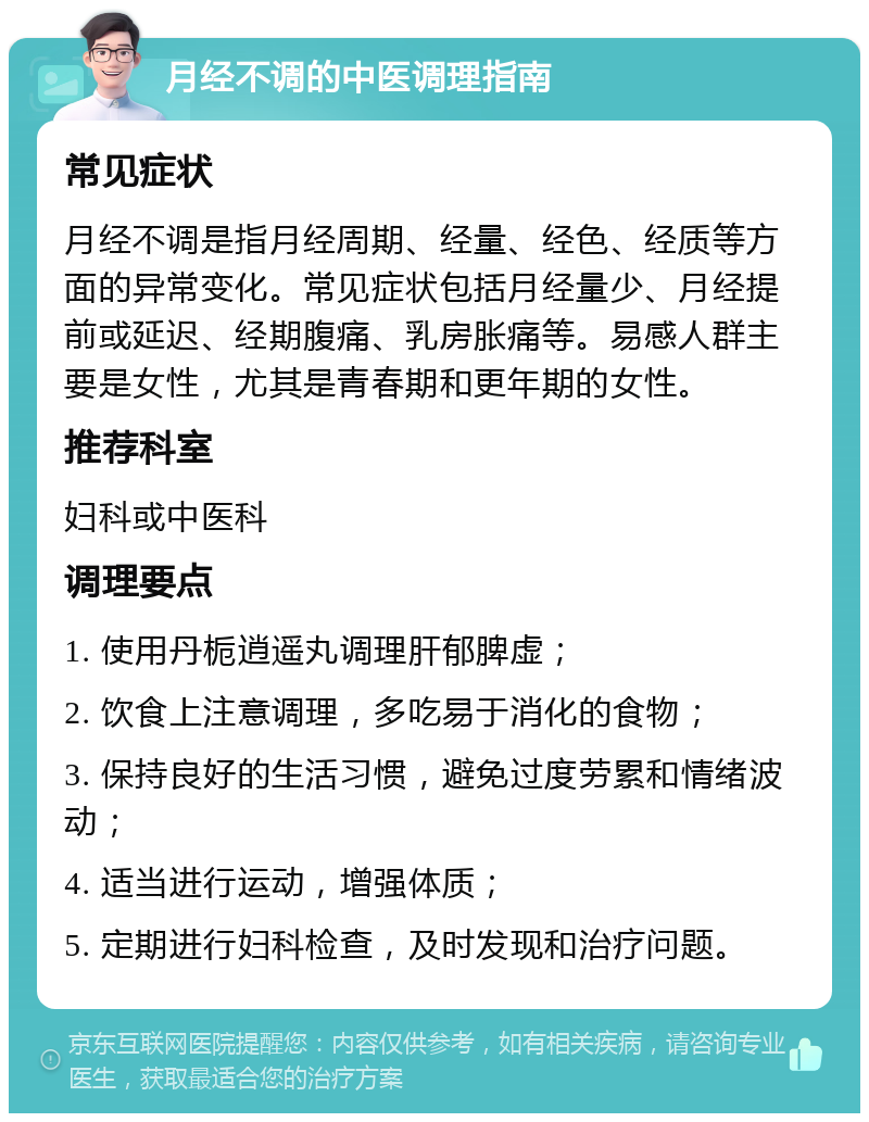 月经不调的中医调理指南 常见症状 月经不调是指月经周期、经量、经色、经质等方面的异常变化。常见症状包括月经量少、月经提前或延迟、经期腹痛、乳房胀痛等。易感人群主要是女性，尤其是青春期和更年期的女性。 推荐科室 妇科或中医科 调理要点 1. 使用丹栀逍遥丸调理肝郁脾虚； 2. 饮食上注意调理，多吃易于消化的食物； 3. 保持良好的生活习惯，避免过度劳累和情绪波动； 4. 适当进行运动，增强体质； 5. 定期进行妇科检查，及时发现和治疗问题。