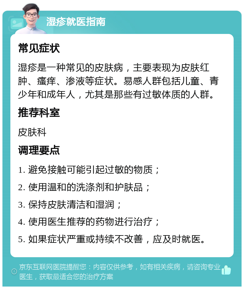 湿疹就医指南 常见症状 湿疹是一种常见的皮肤病，主要表现为皮肤红肿、瘙痒、渗液等症状。易感人群包括儿童、青少年和成年人，尤其是那些有过敏体质的人群。 推荐科室 皮肤科 调理要点 1. 避免接触可能引起过敏的物质； 2. 使用温和的洗涤剂和护肤品； 3. 保持皮肤清洁和湿润； 4. 使用医生推荐的药物进行治疗； 5. 如果症状严重或持续不改善，应及时就医。