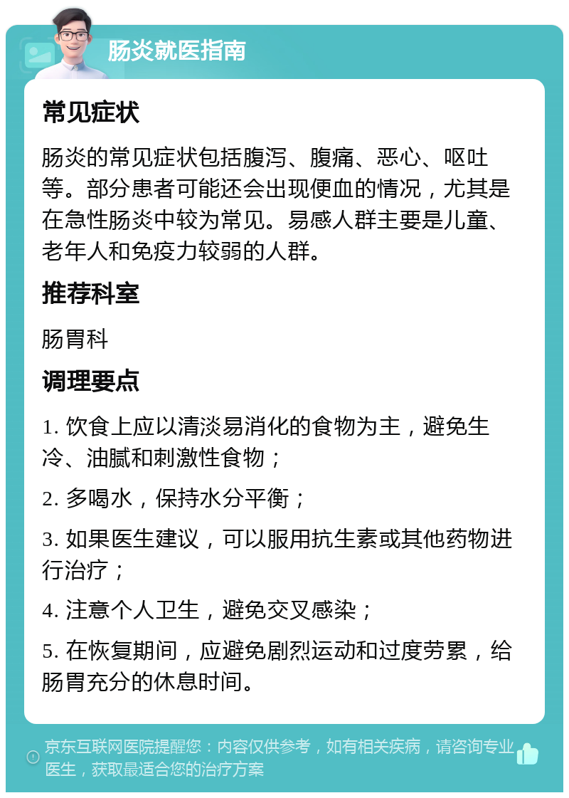 肠炎就医指南 常见症状 肠炎的常见症状包括腹泻、腹痛、恶心、呕吐等。部分患者可能还会出现便血的情况，尤其是在急性肠炎中较为常见。易感人群主要是儿童、老年人和免疫力较弱的人群。 推荐科室 肠胃科 调理要点 1. 饮食上应以清淡易消化的食物为主，避免生冷、油腻和刺激性食物； 2. 多喝水，保持水分平衡； 3. 如果医生建议，可以服用抗生素或其他药物进行治疗； 4. 注意个人卫生，避免交叉感染； 5. 在恢复期间，应避免剧烈运动和过度劳累，给肠胃充分的休息时间。