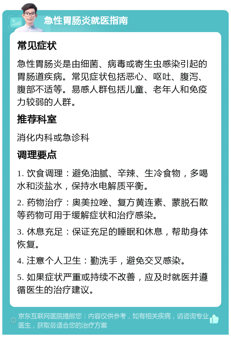 急性胃肠炎就医指南 常见症状 急性胃肠炎是由细菌、病毒或寄生虫感染引起的胃肠道疾病。常见症状包括恶心、呕吐、腹泻、腹部不适等。易感人群包括儿童、老年人和免疫力较弱的人群。 推荐科室 消化内科或急诊科 调理要点 1. 饮食调理：避免油腻、辛辣、生冷食物，多喝水和淡盐水，保持水电解质平衡。 2. 药物治疗：奥美拉唑、复方黄连素、蒙脱石散等药物可用于缓解症状和治疗感染。 3. 休息充足：保证充足的睡眠和休息，帮助身体恢复。 4. 注意个人卫生：勤洗手，避免交叉感染。 5. 如果症状严重或持续不改善，应及时就医并遵循医生的治疗建议。