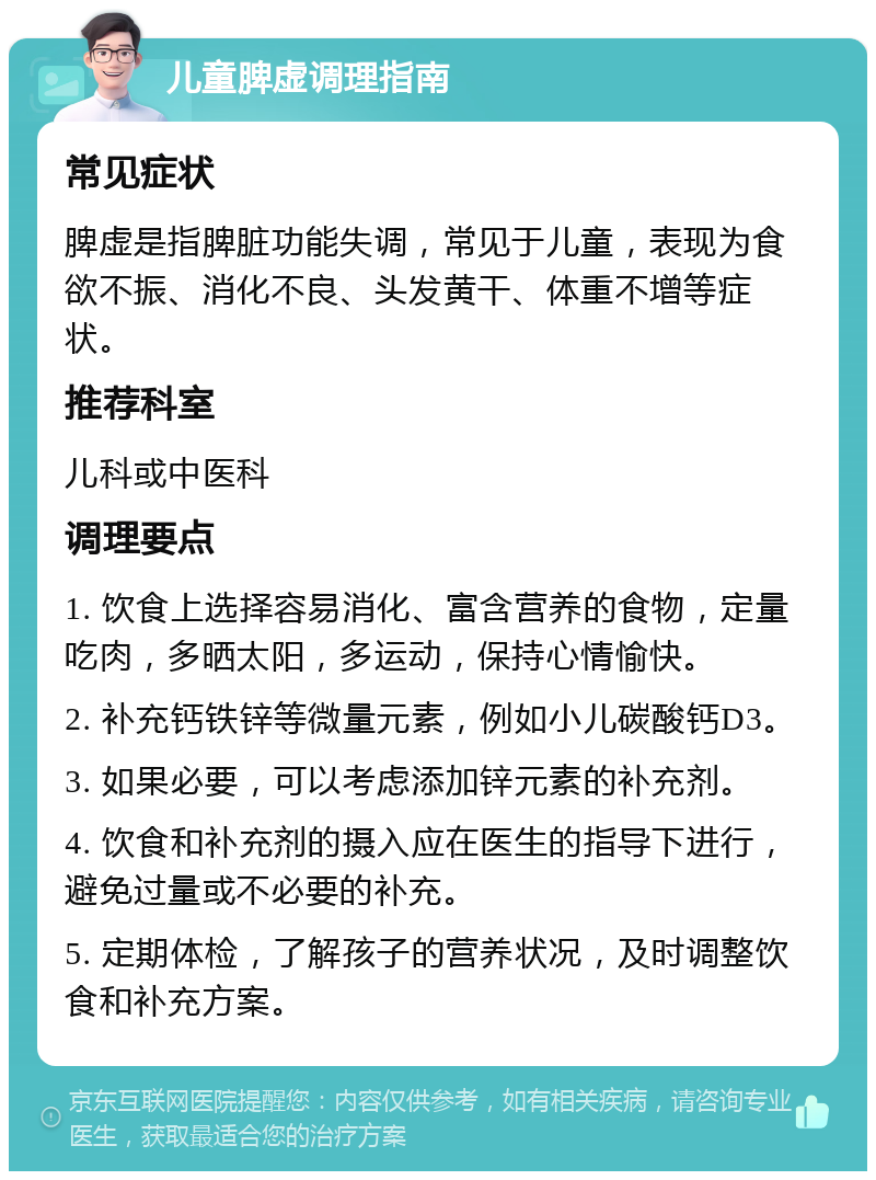 儿童脾虚调理指南 常见症状 脾虚是指脾脏功能失调，常见于儿童，表现为食欲不振、消化不良、头发黄干、体重不增等症状。 推荐科室 儿科或中医科 调理要点 1. 饮食上选择容易消化、富含营养的食物，定量吃肉，多晒太阳，多运动，保持心情愉快。 2. 补充钙铁锌等微量元素，例如小儿碳酸钙D3。 3. 如果必要，可以考虑添加锌元素的补充剂。 4. 饮食和补充剂的摄入应在医生的指导下进行，避免过量或不必要的补充。 5. 定期体检，了解孩子的营养状况，及时调整饮食和补充方案。