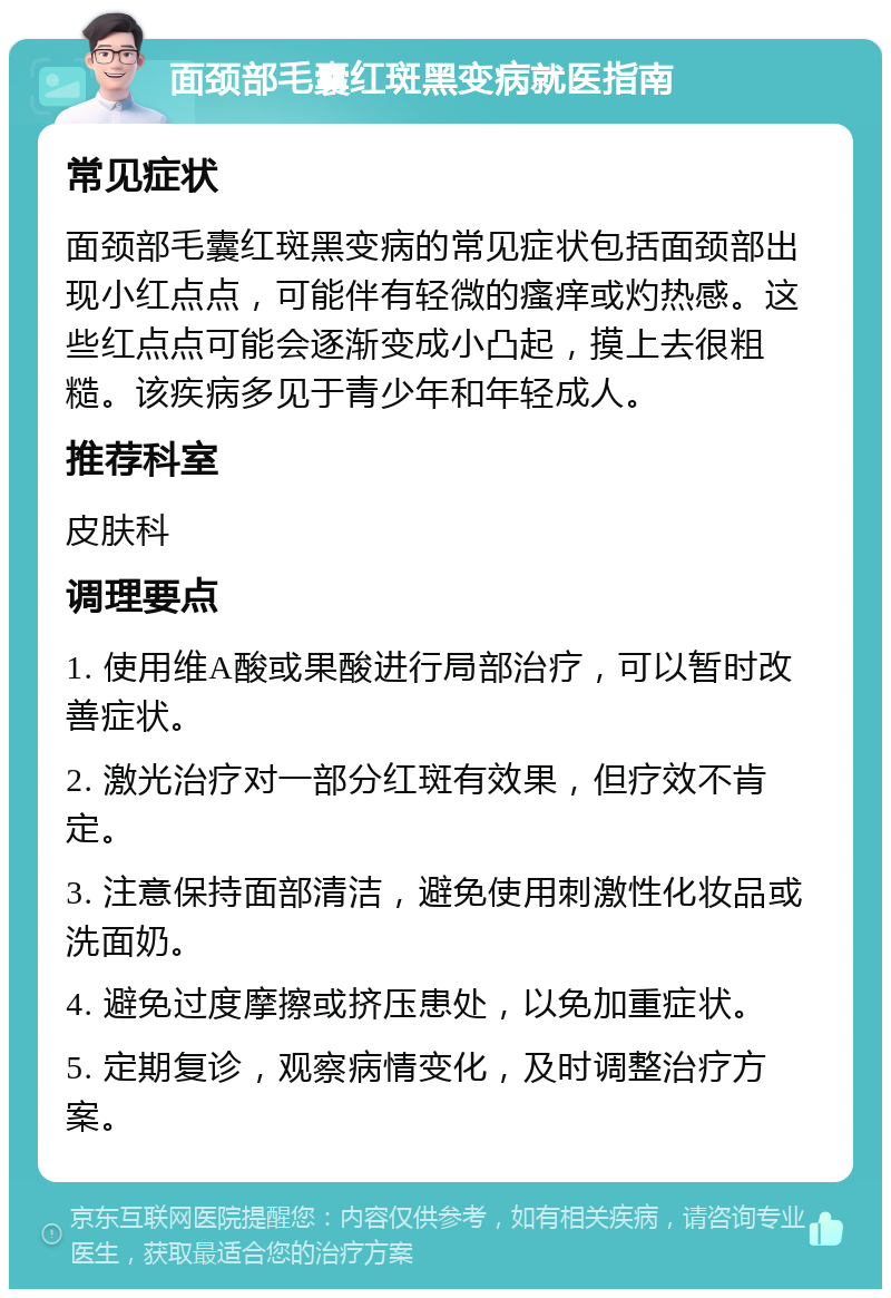 面颈部毛囊红斑黑变病就医指南 常见症状 面颈部毛囊红斑黑变病的常见症状包括面颈部出现小红点点，可能伴有轻微的瘙痒或灼热感。这些红点点可能会逐渐变成小凸起，摸上去很粗糙。该疾病多见于青少年和年轻成人。 推荐科室 皮肤科 调理要点 1. 使用维A酸或果酸进行局部治疗，可以暂时改善症状。 2. 激光治疗对一部分红斑有效果，但疗效不肯定。 3. 注意保持面部清洁，避免使用刺激性化妆品或洗面奶。 4. 避免过度摩擦或挤压患处，以免加重症状。 5. 定期复诊，观察病情变化，及时调整治疗方案。