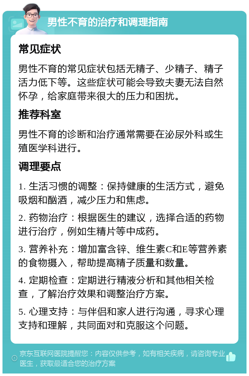 男性不育的治疗和调理指南 常见症状 男性不育的常见症状包括无精子、少精子、精子活力低下等。这些症状可能会导致夫妻无法自然怀孕，给家庭带来很大的压力和困扰。 推荐科室 男性不育的诊断和治疗通常需要在泌尿外科或生殖医学科进行。 调理要点 1. 生活习惯的调整：保持健康的生活方式，避免吸烟和酗酒，减少压力和焦虑。 2. 药物治疗：根据医生的建议，选择合适的药物进行治疗，例如生精片等中成药。 3. 营养补充：增加富含锌、维生素C和E等营养素的食物摄入，帮助提高精子质量和数量。 4. 定期检查：定期进行精液分析和其他相关检查，了解治疗效果和调整治疗方案。 5. 心理支持：与伴侣和家人进行沟通，寻求心理支持和理解，共同面对和克服这个问题。