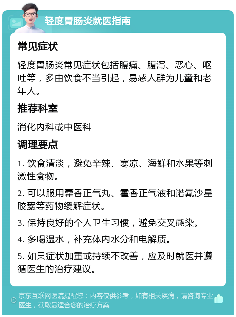 轻度胃肠炎就医指南 常见症状 轻度胃肠炎常见症状包括腹痛、腹泻、恶心、呕吐等，多由饮食不当引起，易感人群为儿童和老年人。 推荐科室 消化内科或中医科 调理要点 1. 饮食清淡，避免辛辣、寒凉、海鲜和水果等刺激性食物。 2. 可以服用藿香正气丸、霍香正气液和诺氟沙星胶囊等药物缓解症状。 3. 保持良好的个人卫生习惯，避免交叉感染。 4. 多喝温水，补充体内水分和电解质。 5. 如果症状加重或持续不改善，应及时就医并遵循医生的治疗建议。