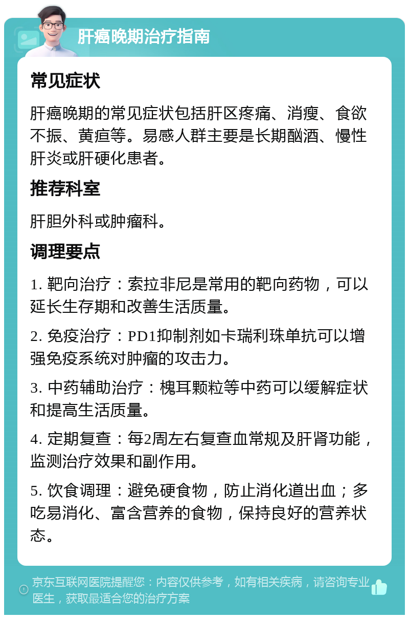 肝癌晚期治疗指南 常见症状 肝癌晚期的常见症状包括肝区疼痛、消瘦、食欲不振、黄疸等。易感人群主要是长期酗酒、慢性肝炎或肝硬化患者。 推荐科室 肝胆外科或肿瘤科。 调理要点 1. 靶向治疗：索拉非尼是常用的靶向药物，可以延长生存期和改善生活质量。 2. 免疫治疗：PD1抑制剂如卡瑞利珠单抗可以增强免疫系统对肿瘤的攻击力。 3. 中药辅助治疗：槐耳颗粒等中药可以缓解症状和提高生活质量。 4. 定期复查：每2周左右复查血常规及肝肾功能，监测治疗效果和副作用。 5. 饮食调理：避免硬食物，防止消化道出血；多吃易消化、富含营养的食物，保持良好的营养状态。