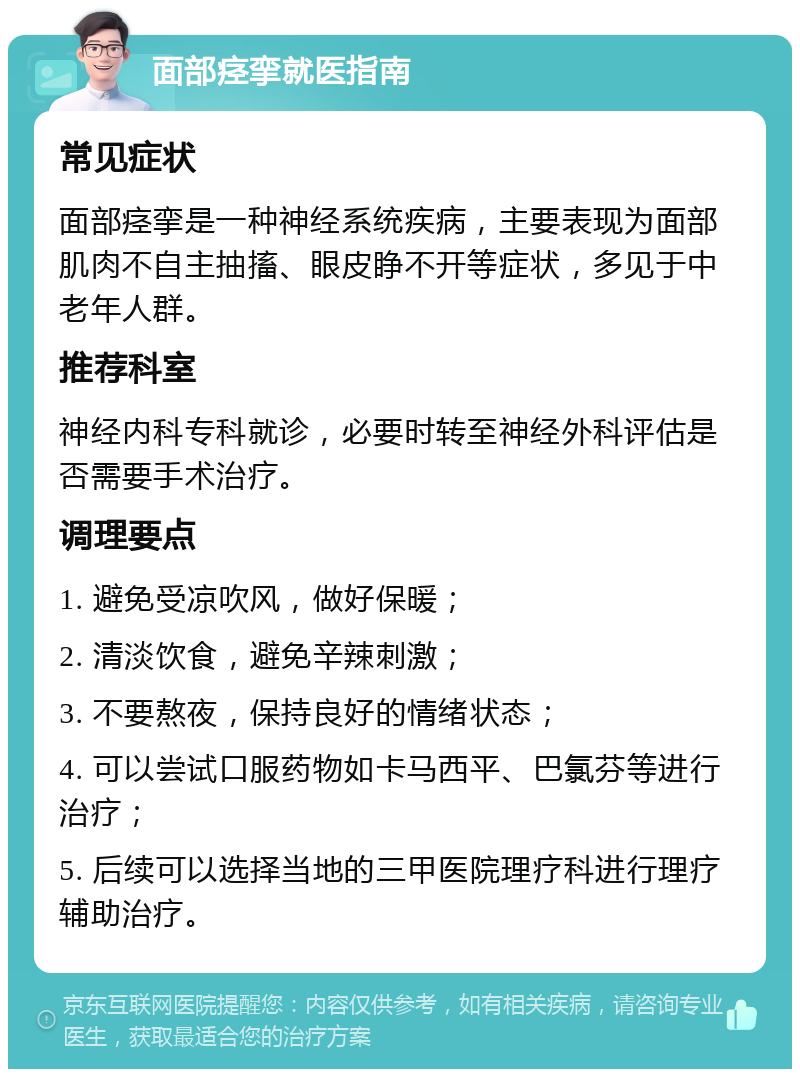 面部痉挛就医指南 常见症状 面部痉挛是一种神经系统疾病，主要表现为面部肌肉不自主抽搐、眼皮睁不开等症状，多见于中老年人群。 推荐科室 神经内科专科就诊，必要时转至神经外科评估是否需要手术治疗。 调理要点 1. 避免受凉吹风，做好保暖； 2. 清淡饮食，避免辛辣刺激； 3. 不要熬夜，保持良好的情绪状态； 4. 可以尝试口服药物如卡马西平、巴氯芬等进行治疗； 5. 后续可以选择当地的三甲医院理疗科进行理疗辅助治疗。