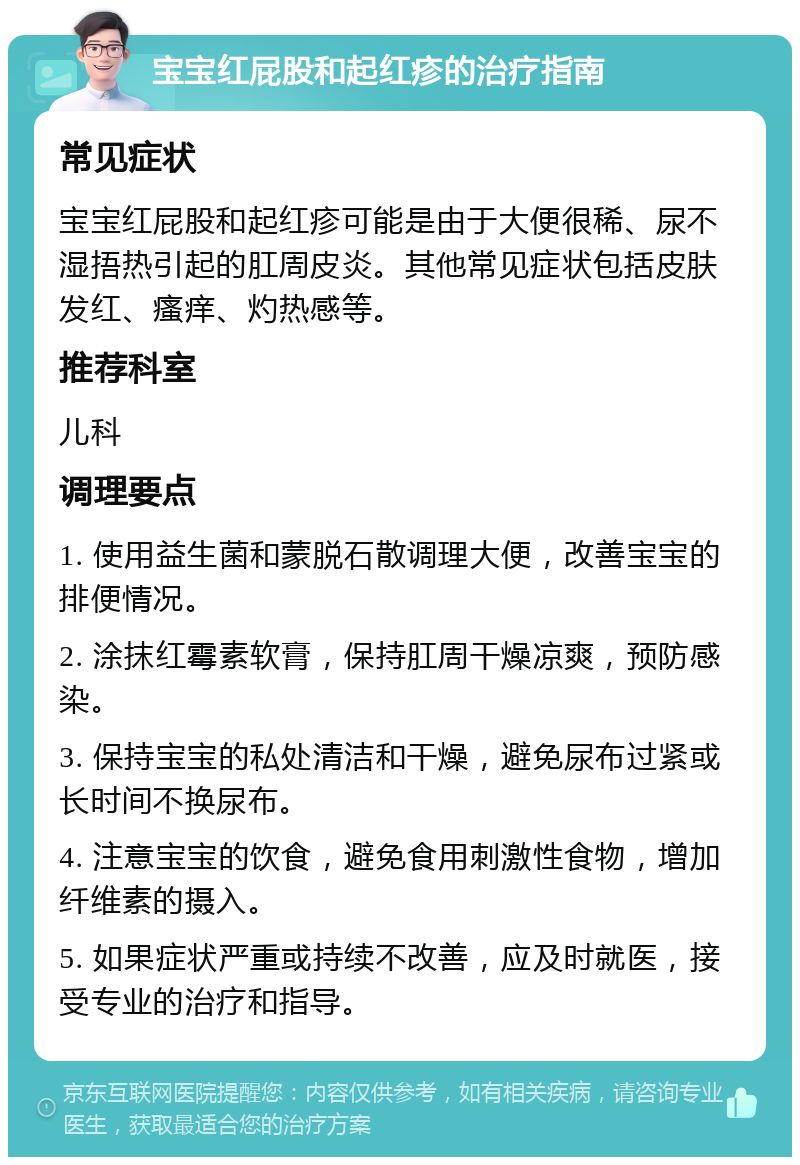 宝宝红屁股和起红疹的治疗指南 常见症状 宝宝红屁股和起红疹可能是由于大便很稀、尿不湿捂热引起的肛周皮炎。其他常见症状包括皮肤发红、瘙痒、灼热感等。 推荐科室 儿科 调理要点 1. 使用益生菌和蒙脱石散调理大便，改善宝宝的排便情况。 2. 涂抹红霉素软膏，保持肛周干燥凉爽，预防感染。 3. 保持宝宝的私处清洁和干燥，避免尿布过紧或长时间不换尿布。 4. 注意宝宝的饮食，避免食用刺激性食物，增加纤维素的摄入。 5. 如果症状严重或持续不改善，应及时就医，接受专业的治疗和指导。