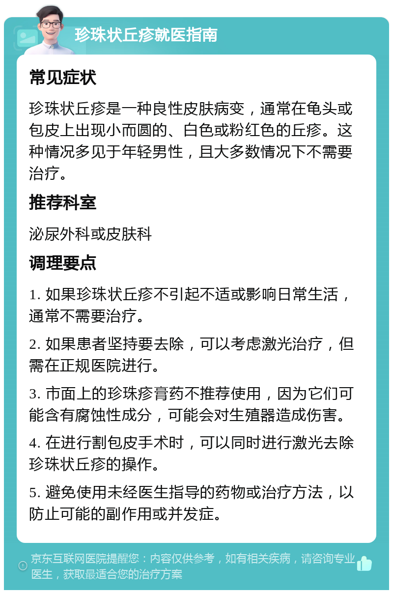 珍珠状丘疹就医指南 常见症状 珍珠状丘疹是一种良性皮肤病变，通常在龟头或包皮上出现小而圆的、白色或粉红色的丘疹。这种情况多见于年轻男性，且大多数情况下不需要治疗。 推荐科室 泌尿外科或皮肤科 调理要点 1. 如果珍珠状丘疹不引起不适或影响日常生活，通常不需要治疗。 2. 如果患者坚持要去除，可以考虑激光治疗，但需在正规医院进行。 3. 市面上的珍珠疹膏药不推荐使用，因为它们可能含有腐蚀性成分，可能会对生殖器造成伤害。 4. 在进行割包皮手术时，可以同时进行激光去除珍珠状丘疹的操作。 5. 避免使用未经医生指导的药物或治疗方法，以防止可能的副作用或并发症。