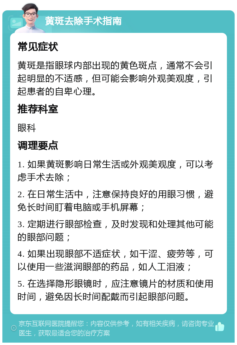 黄斑去除手术指南 常见症状 黄斑是指眼球内部出现的黄色斑点，通常不会引起明显的不适感，但可能会影响外观美观度，引起患者的自卑心理。 推荐科室 眼科 调理要点 1. 如果黄斑影响日常生活或外观美观度，可以考虑手术去除； 2. 在日常生活中，注意保持良好的用眼习惯，避免长时间盯着电脑或手机屏幕； 3. 定期进行眼部检查，及时发现和处理其他可能的眼部问题； 4. 如果出现眼部不适症状，如干涩、疲劳等，可以使用一些滋润眼部的药品，如人工泪液； 5. 在选择隐形眼镜时，应注意镜片的材质和使用时间，避免因长时间配戴而引起眼部问题。