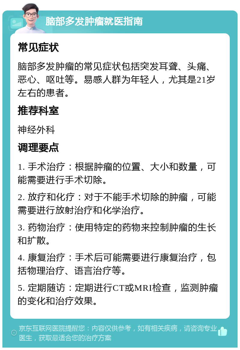 脑部多发肿瘤就医指南 常见症状 脑部多发肿瘤的常见症状包括突发耳聋、头痛、恶心、呕吐等。易感人群为年轻人，尤其是21岁左右的患者。 推荐科室 神经外科 调理要点 1. 手术治疗：根据肿瘤的位置、大小和数量，可能需要进行手术切除。 2. 放疗和化疗：对于不能手术切除的肿瘤，可能需要进行放射治疗和化学治疗。 3. 药物治疗：使用特定的药物来控制肿瘤的生长和扩散。 4. 康复治疗：手术后可能需要进行康复治疗，包括物理治疗、语言治疗等。 5. 定期随访：定期进行CT或MRI检查，监测肿瘤的变化和治疗效果。