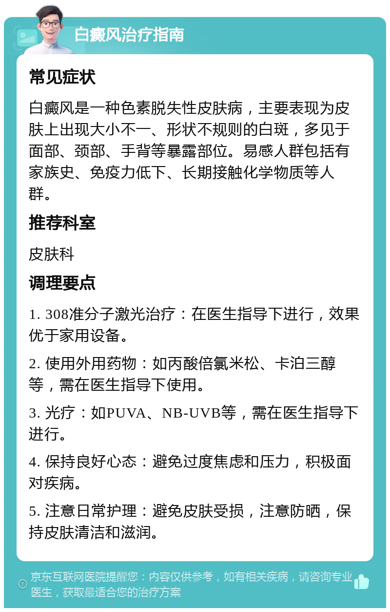 白癜风治疗指南 常见症状 白癜风是一种色素脱失性皮肤病，主要表现为皮肤上出现大小不一、形状不规则的白斑，多见于面部、颈部、手背等暴露部位。易感人群包括有家族史、免疫力低下、长期接触化学物质等人群。 推荐科室 皮肤科 调理要点 1. 308准分子激光治疗：在医生指导下进行，效果优于家用设备。 2. 使用外用药物：如丙酸倍氯米松、卡泊三醇等，需在医生指导下使用。 3. 光疗：如PUVA、NB-UVB等，需在医生指导下进行。 4. 保持良好心态：避免过度焦虑和压力，积极面对疾病。 5. 注意日常护理：避免皮肤受损，注意防晒，保持皮肤清洁和滋润。