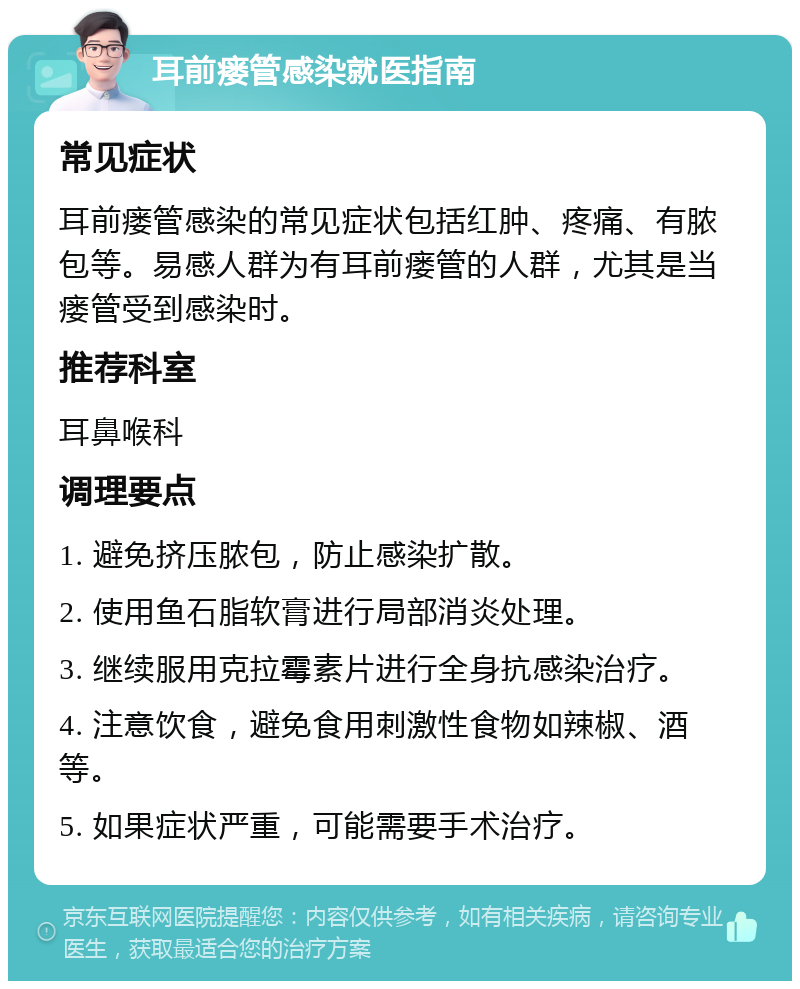 耳前瘘管感染就医指南 常见症状 耳前瘘管感染的常见症状包括红肿、疼痛、有脓包等。易感人群为有耳前瘘管的人群，尤其是当瘘管受到感染时。 推荐科室 耳鼻喉科 调理要点 1. 避免挤压脓包，防止感染扩散。 2. 使用鱼石脂软膏进行局部消炎处理。 3. 继续服用克拉霉素片进行全身抗感染治疗。 4. 注意饮食，避免食用刺激性食物如辣椒、酒等。 5. 如果症状严重，可能需要手术治疗。