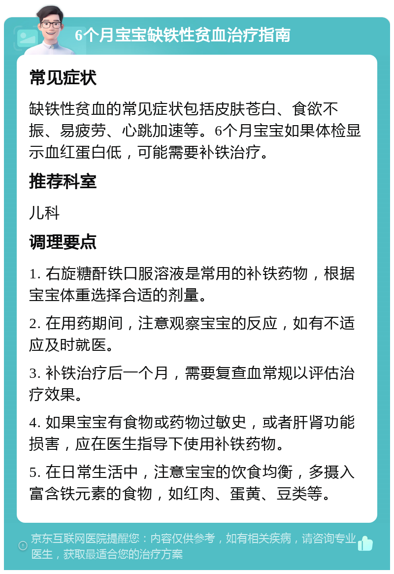 6个月宝宝缺铁性贫血治疗指南 常见症状 缺铁性贫血的常见症状包括皮肤苍白、食欲不振、易疲劳、心跳加速等。6个月宝宝如果体检显示血红蛋白低，可能需要补铁治疗。 推荐科室 儿科 调理要点 1. 右旋糖酐铁口服溶液是常用的补铁药物，根据宝宝体重选择合适的剂量。 2. 在用药期间，注意观察宝宝的反应，如有不适应及时就医。 3. 补铁治疗后一个月，需要复查血常规以评估治疗效果。 4. 如果宝宝有食物或药物过敏史，或者肝肾功能损害，应在医生指导下使用补铁药物。 5. 在日常生活中，注意宝宝的饮食均衡，多摄入富含铁元素的食物，如红肉、蛋黄、豆类等。