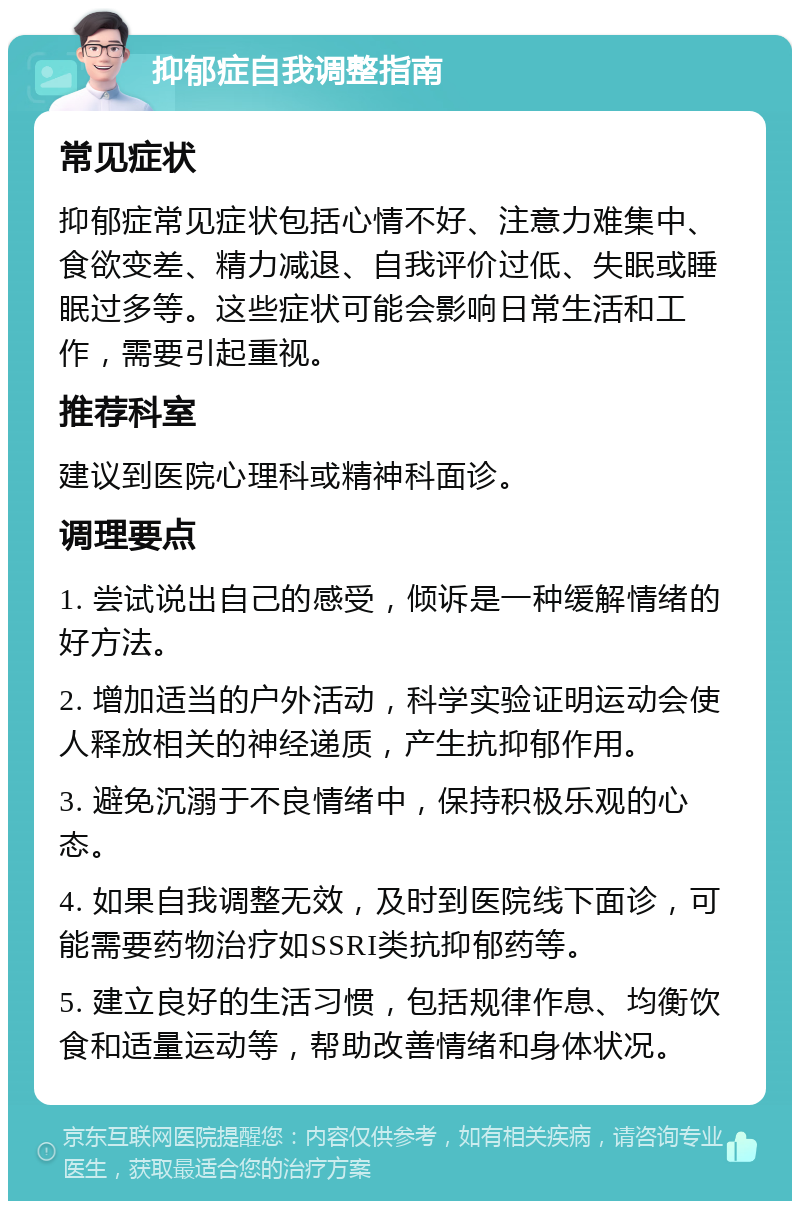 抑郁症自我调整指南 常见症状 抑郁症常见症状包括心情不好、注意力难集中、食欲变差、精力减退、自我评价过低、失眠或睡眠过多等。这些症状可能会影响日常生活和工作，需要引起重视。 推荐科室 建议到医院心理科或精神科面诊。 调理要点 1. 尝试说出自己的感受，倾诉是一种缓解情绪的好方法。 2. 增加适当的户外活动，科学实验证明运动会使人释放相关的神经递质，产生抗抑郁作用。 3. 避免沉溺于不良情绪中，保持积极乐观的心态。 4. 如果自我调整无效，及时到医院线下面诊，可能需要药物治疗如SSRI类抗抑郁药等。 5. 建立良好的生活习惯，包括规律作息、均衡饮食和适量运动等，帮助改善情绪和身体状况。