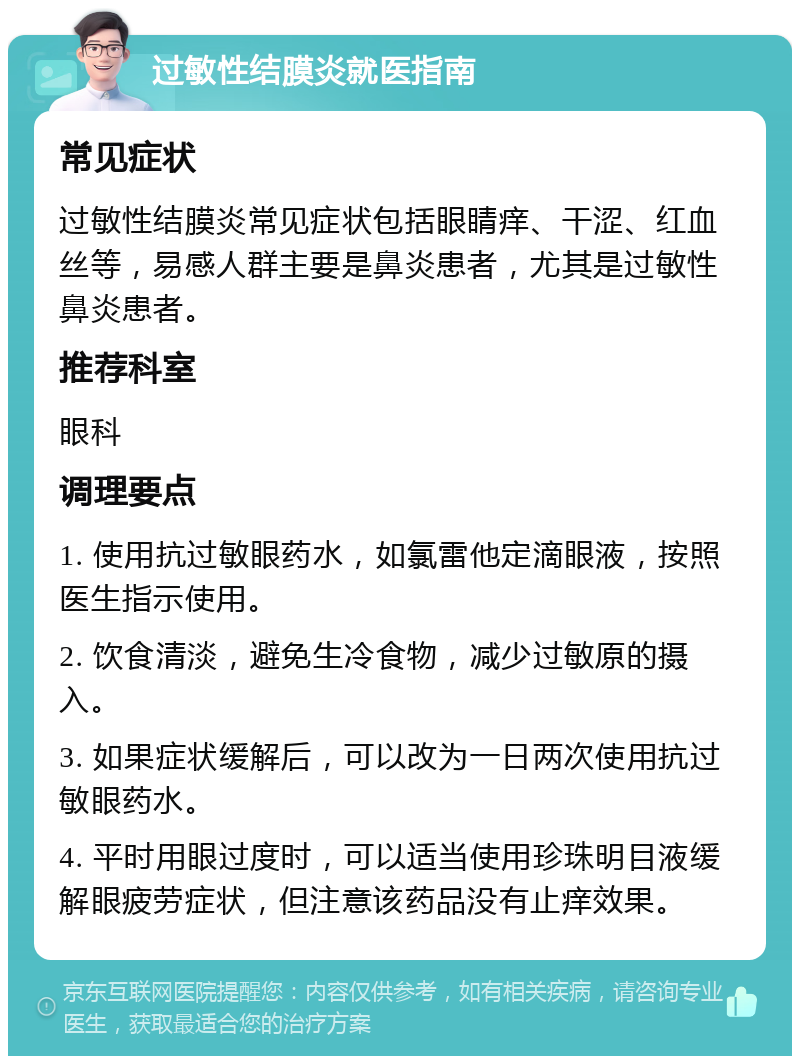 过敏性结膜炎就医指南 常见症状 过敏性结膜炎常见症状包括眼睛痒、干涩、红血丝等，易感人群主要是鼻炎患者，尤其是过敏性鼻炎患者。 推荐科室 眼科 调理要点 1. 使用抗过敏眼药水，如氯雷他定滴眼液，按照医生指示使用。 2. 饮食清淡，避免生冷食物，减少过敏原的摄入。 3. 如果症状缓解后，可以改为一日两次使用抗过敏眼药水。 4. 平时用眼过度时，可以适当使用珍珠明目液缓解眼疲劳症状，但注意该药品没有止痒效果。