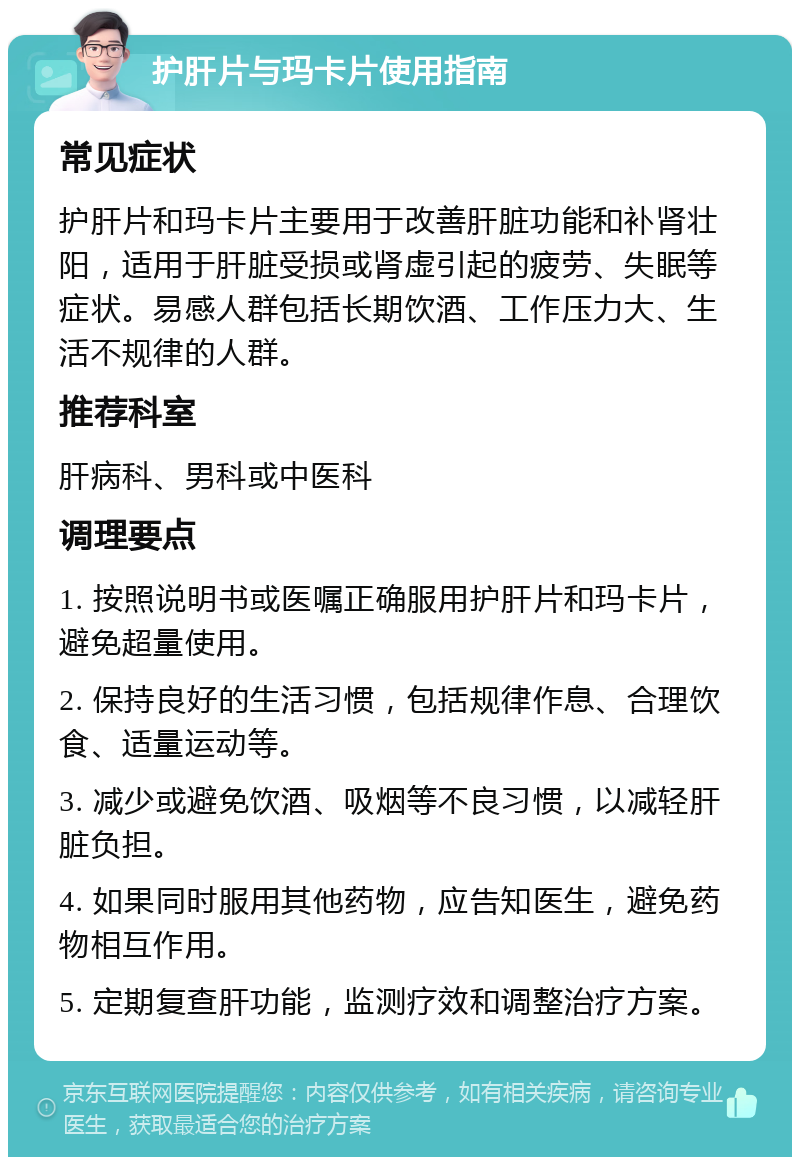 护肝片与玛卡片使用指南 常见症状 护肝片和玛卡片主要用于改善肝脏功能和补肾壮阳，适用于肝脏受损或肾虚引起的疲劳、失眠等症状。易感人群包括长期饮酒、工作压力大、生活不规律的人群。 推荐科室 肝病科、男科或中医科 调理要点 1. 按照说明书或医嘱正确服用护肝片和玛卡片，避免超量使用。 2. 保持良好的生活习惯，包括规律作息、合理饮食、适量运动等。 3. 减少或避免饮酒、吸烟等不良习惯，以减轻肝脏负担。 4. 如果同时服用其他药物，应告知医生，避免药物相互作用。 5. 定期复查肝功能，监测疗效和调整治疗方案。