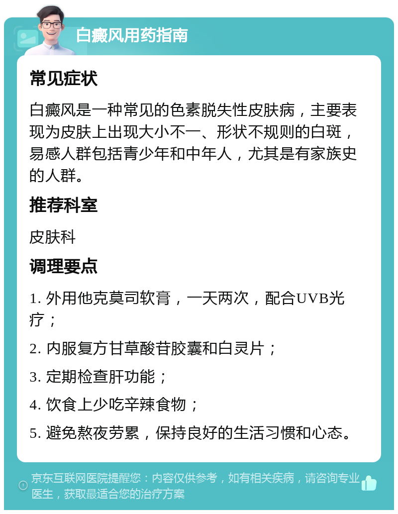 白癜风用药指南 常见症状 白癜风是一种常见的色素脱失性皮肤病，主要表现为皮肤上出现大小不一、形状不规则的白斑，易感人群包括青少年和中年人，尤其是有家族史的人群。 推荐科室 皮肤科 调理要点 1. 外用他克莫司软膏，一天两次，配合UVB光疗； 2. 内服复方甘草酸苷胶囊和白灵片； 3. 定期检查肝功能； 4. 饮食上少吃辛辣食物； 5. 避免熬夜劳累，保持良好的生活习惯和心态。