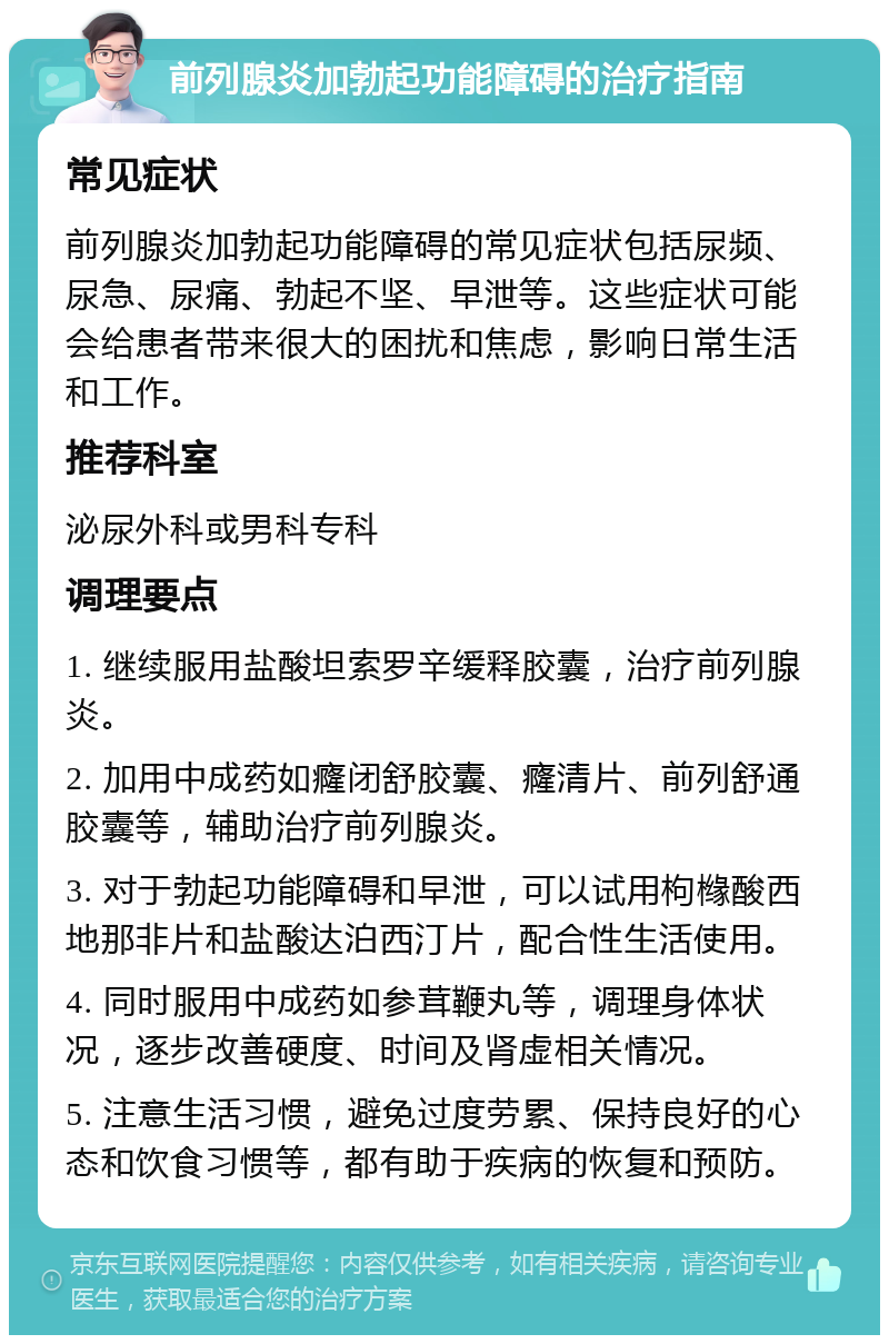 前列腺炎加勃起功能障碍的治疗指南 常见症状 前列腺炎加勃起功能障碍的常见症状包括尿频、尿急、尿痛、勃起不坚、早泄等。这些症状可能会给患者带来很大的困扰和焦虑，影响日常生活和工作。 推荐科室 泌尿外科或男科专科 调理要点 1. 继续服用盐酸坦索罗辛缓释胶囊，治疗前列腺炎。 2. 加用中成药如癃闭舒胶囊、癃清片、前列舒通胶囊等，辅助治疗前列腺炎。 3. 对于勃起功能障碍和早泄，可以试用枸橼酸西地那非片和盐酸达泊西汀片，配合性生活使用。 4. 同时服用中成药如参茸鞭丸等，调理身体状况，逐步改善硬度、时间及肾虚相关情况。 5. 注意生活习惯，避免过度劳累、保持良好的心态和饮食习惯等，都有助于疾病的恢复和预防。