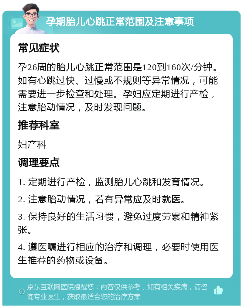 孕期胎儿心跳正常范围及注意事项 常见症状 孕26周的胎儿心跳正常范围是120到160次/分钟。如有心跳过快、过慢或不规则等异常情况，可能需要进一步检查和处理。孕妇应定期进行产检，注意胎动情况，及时发现问题。 推荐科室 妇产科 调理要点 1. 定期进行产检，监测胎儿心跳和发育情况。 2. 注意胎动情况，若有异常应及时就医。 3. 保持良好的生活习惯，避免过度劳累和精神紧张。 4. 遵医嘱进行相应的治疗和调理，必要时使用医生推荐的药物或设备。