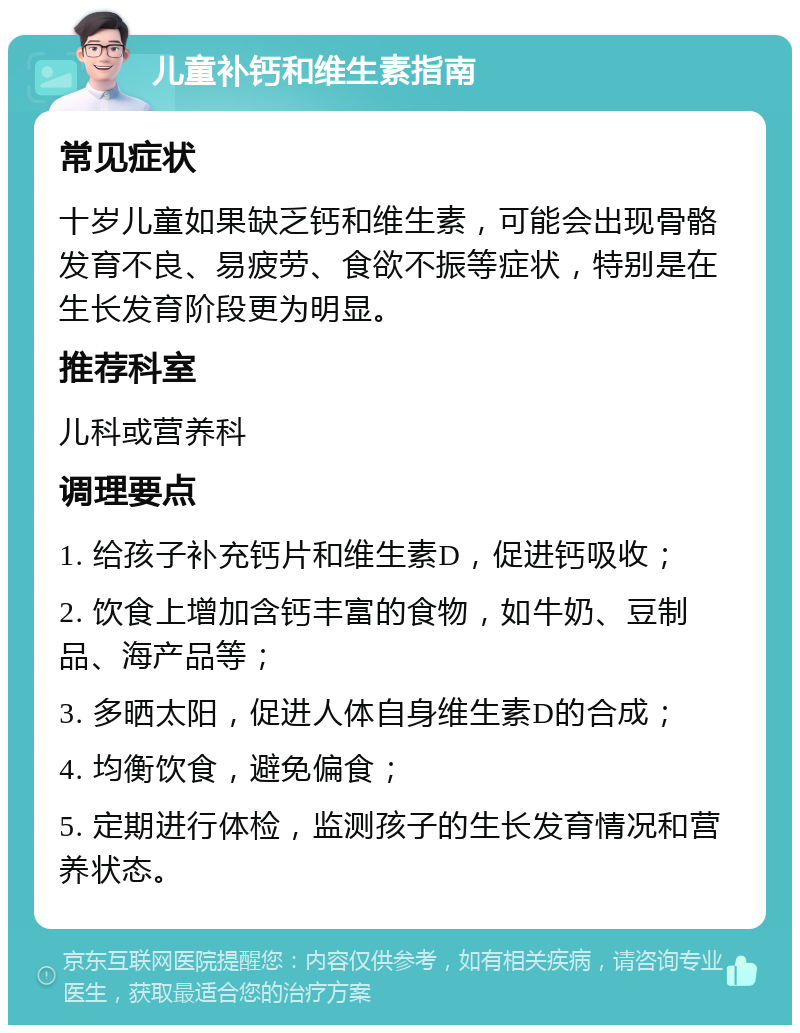 儿童补钙和维生素指南 常见症状 十岁儿童如果缺乏钙和维生素，可能会出现骨骼发育不良、易疲劳、食欲不振等症状，特别是在生长发育阶段更为明显。 推荐科室 儿科或营养科 调理要点 1. 给孩子补充钙片和维生素D，促进钙吸收； 2. 饮食上增加含钙丰富的食物，如牛奶、豆制品、海产品等； 3. 多晒太阳，促进人体自身维生素D的合成； 4. 均衡饮食，避免偏食； 5. 定期进行体检，监测孩子的生长发育情况和营养状态。