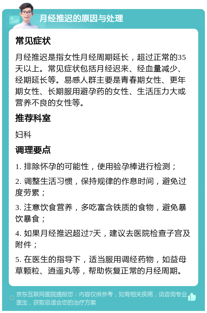 月经推迟的原因与处理 常见症状 月经推迟是指女性月经周期延长，超过正常的35天以上。常见症状包括月经迟来、经血量减少、经期延长等。易感人群主要是青春期女性、更年期女性、长期服用避孕药的女性、生活压力大或营养不良的女性等。 推荐科室 妇科 调理要点 1. 排除怀孕的可能性，使用验孕棒进行检测； 2. 调整生活习惯，保持规律的作息时间，避免过度劳累； 3. 注意饮食营养，多吃富含铁质的食物，避免暴饮暴食； 4. 如果月经推迟超过7天，建议去医院检查子宫及附件； 5. 在医生的指导下，适当服用调经药物，如益母草颗粒、逍遥丸等，帮助恢复正常的月经周期。