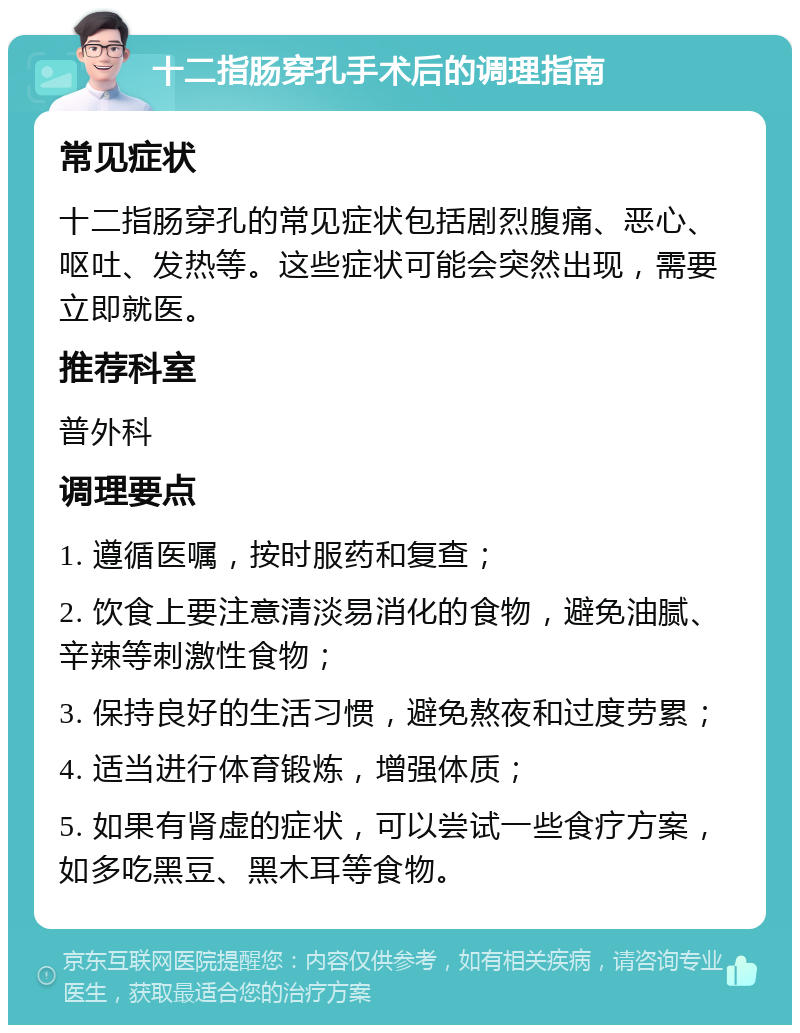 十二指肠穿孔手术后的调理指南 常见症状 十二指肠穿孔的常见症状包括剧烈腹痛、恶心、呕吐、发热等。这些症状可能会突然出现，需要立即就医。 推荐科室 普外科 调理要点 1. 遵循医嘱，按时服药和复查； 2. 饮食上要注意清淡易消化的食物，避免油腻、辛辣等刺激性食物； 3. 保持良好的生活习惯，避免熬夜和过度劳累； 4. 适当进行体育锻炼，增强体质； 5. 如果有肾虚的症状，可以尝试一些食疗方案，如多吃黑豆、黑木耳等食物。