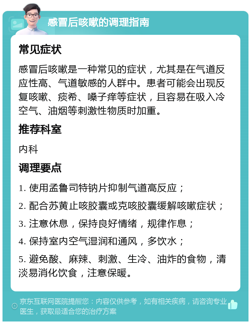 感冒后咳嗽的调理指南 常见症状 感冒后咳嗽是一种常见的症状，尤其是在气道反应性高、气道敏感的人群中。患者可能会出现反复咳嗽、痰希、嗓子痒等症状，且容易在吸入冷空气、油烟等刺激性物质时加重。 推荐科室 内科 调理要点 1. 使用孟鲁司特钠片抑制气道高反应； 2. 配合苏黄止咳胶囊或克咳胶囊缓解咳嗽症状； 3. 注意休息，保持良好情绪，规律作息； 4. 保持室内空气湿润和通风，多饮水； 5. 避免酸、麻辣、刺激、生冷、油炸的食物，清淡易消化饮食，注意保暖。