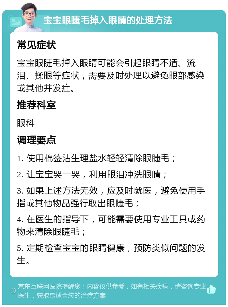 宝宝眼睫毛掉入眼睛的处理方法 常见症状 宝宝眼睫毛掉入眼睛可能会引起眼睛不适、流泪、揉眼等症状，需要及时处理以避免眼部感染或其他并发症。 推荐科室 眼科 调理要点 1. 使用棉签沾生理盐水轻轻清除眼睫毛； 2. 让宝宝哭一哭，利用眼泪冲洗眼睛； 3. 如果上述方法无效，应及时就医，避免使用手指或其他物品强行取出眼睫毛； 4. 在医生的指导下，可能需要使用专业工具或药物来清除眼睫毛； 5. 定期检查宝宝的眼睛健康，预防类似问题的发生。