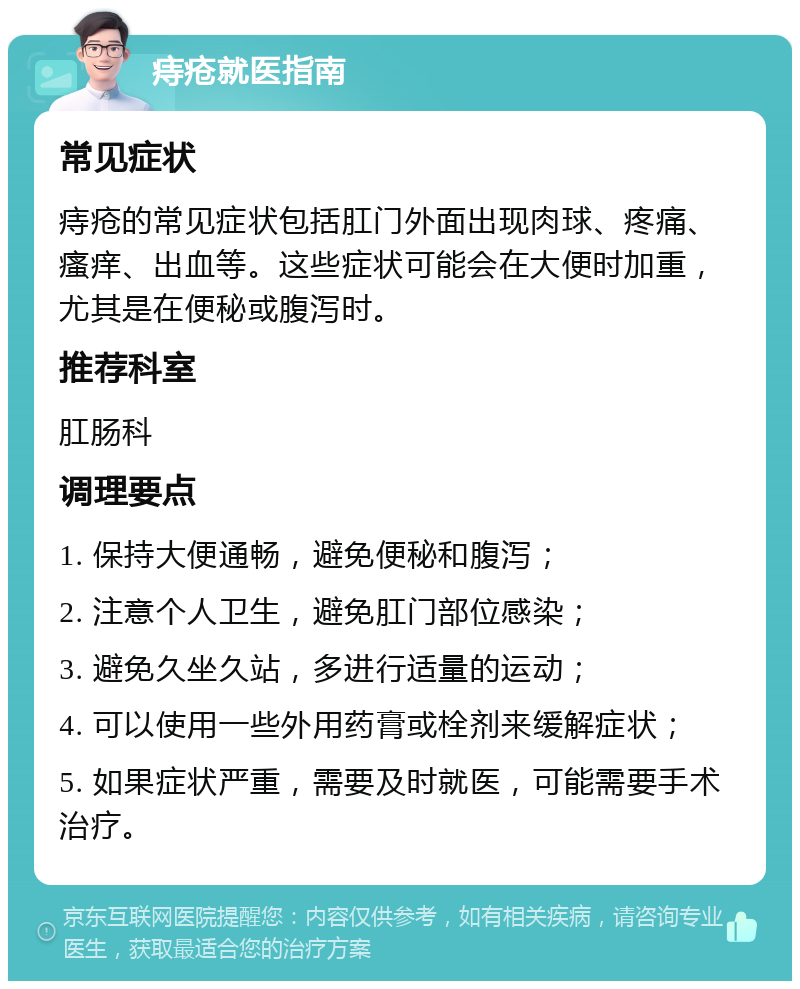 痔疮就医指南 常见症状 痔疮的常见症状包括肛门外面出现肉球、疼痛、瘙痒、出血等。这些症状可能会在大便时加重，尤其是在便秘或腹泻时。 推荐科室 肛肠科 调理要点 1. 保持大便通畅，避免便秘和腹泻； 2. 注意个人卫生，避免肛门部位感染； 3. 避免久坐久站，多进行适量的运动； 4. 可以使用一些外用药膏或栓剂来缓解症状； 5. 如果症状严重，需要及时就医，可能需要手术治疗。