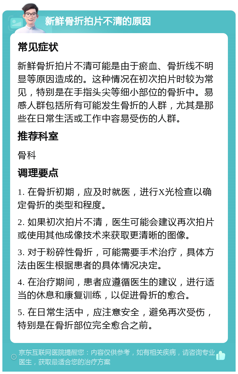 新鲜骨折拍片不清的原因 常见症状 新鲜骨折拍片不清可能是由于瘀血、骨折线不明显等原因造成的。这种情况在初次拍片时较为常见，特别是在手指头尖等细小部位的骨折中。易感人群包括所有可能发生骨折的人群，尤其是那些在日常生活或工作中容易受伤的人群。 推荐科室 骨科 调理要点 1. 在骨折初期，应及时就医，进行X光检查以确定骨折的类型和程度。 2. 如果初次拍片不清，医生可能会建议再次拍片或使用其他成像技术来获取更清晰的图像。 3. 对于粉碎性骨折，可能需要手术治疗，具体方法由医生根据患者的具体情况决定。 4. 在治疗期间，患者应遵循医生的建议，进行适当的休息和康复训练，以促进骨折的愈合。 5. 在日常生活中，应注意安全，避免再次受伤，特别是在骨折部位完全愈合之前。